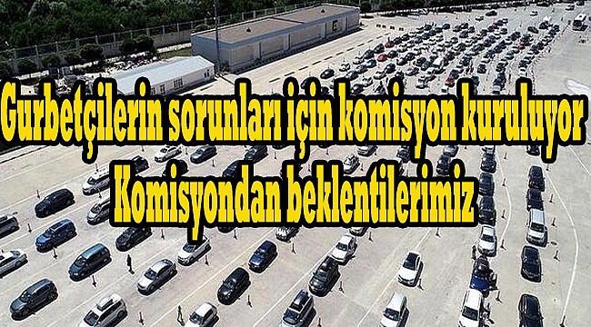 Gurbetçilerin sorunları için komisyon kuruluyor, Komisyondan beklentilerimiz