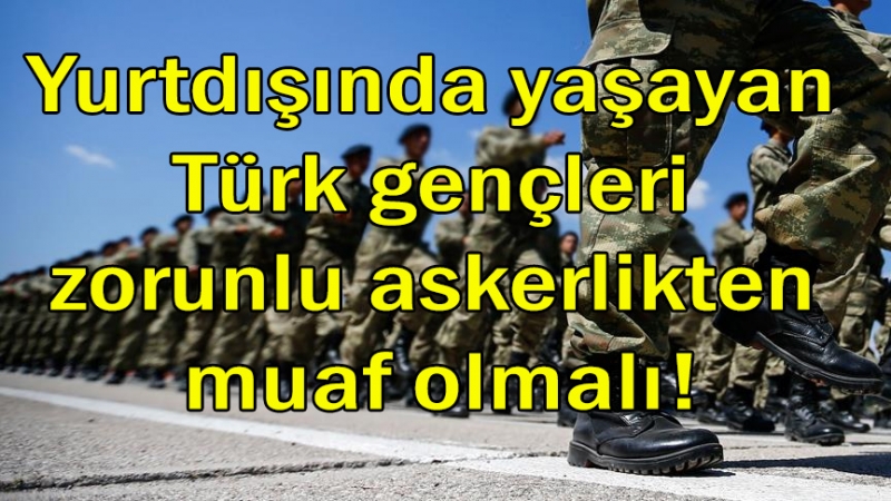 Yurtdışında yaşayan Türk gençleri zorunlu askerlikten muaf olmalı!